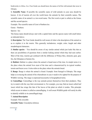 biodiversity in Africa. As a Tour Guide you should know the names of all the wild animals that occur in
Ethiopia.
1. Scientific Name: If possible the scientific name of wild animals in your area should be
known. A lot of tourists all over the world know the animals by their scientific names. The
scientific name of an animal is a two-word name. The first word or part is called as the Genus
and the second species.
Example: The scientific name of Lion is Panthera leo.
Genus – Panthera
Species - leo
The Genus name should always start with a capital letter and the species name with small letters
as indicated above.
2. Description: The Tour Guide should be well aware of what is the description of the animal so
as to explain it to the tourist. This generally includessize, weight, color, length and other
morphological characters.
3. Similar species – You should be aware of any similar animal which just looks like that as
there are possibilities of questions from a similar looking animal which they had seen earlier.
Most of the time, tourists get confused with the difference of Walya Ibex, domestic goat, grey
fox, the Ethiopian or Semien fox.
4. Habitat: Habitat is a place where the animal is found most of the time. In simple terms it is
the place where the animal lives most of the time and is characterized by its typical weather,
terrain and forest cover. It also refers to the place where the animals breed.
5. Range: Range is where the animal is found. Example: from Senegal to Ethiopia. The range
helps us in tracing the animal of his whereabouts in case it needs to be sighted for the purpose of
Wildlife viewing. The range is expressed necessarily in Geographical terms.
6. Camouflage: Camouflage is the way animals protect themselves from their predators. They
try to match with the way their environment is. For example, you may find an insect called leaf
insect which has wings like that of the leaves of the plant on which it resides. This principle
which occurs in nature is called as camouflaging. A well aware Wildlife guide will surely be able
to identify wildlife in its camouflaged stage.
7. Animal Description
Example: Nile crocodile
Scientific Name: Crocodylus niloticus
5
 