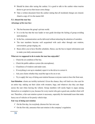  Should be done after seeing the cashier. It is good to talk to the cashier when tourists
desire to get service that incurs extra charge.
 Take a written document from the cashier stating that all incidental charges are cleared.
Attach a copy of it to the master bill.
5.3. Aboard the tour bus
Advantage of the tour bus:
 The bus becomes the group’s private world.
 It is in the bus that the tour leader or tour guide develops the feeling of group avoiding
individualism.
 In the bus, communication can be delivered without attracting the attention of outsiders.
 The tour members become well acquainted with each other through seat rotation,
conversation, group singing, etc.
 Buses allow you to have flexible schedules. Hence, use the bus to impart information and
to make your daily announcement.
What are we supposed to do to make the tour bus enjoyable?
o Check the air condition of the bus.
o Check the public address system (the microphone).
o Cleanliness of windows and under seats.
o If everything is not up to standard, report it to the driver to correct it.
o Ask your clients whether they need the tape to be on or not.
o Try to apply fair way of doing seat rotation because everyone wants to have the front seat.
Seat Rotation: clients are terribly territorial. Given the chance, they will latch on a bus seat for
an entire trip, staking out their claim with sweaters, bags, and whatever else they can drape
across the seat when leaving the vehicle. Group members will surely begin to argue among
themselves or complain to you, because for every tourist who gets a good seat, another client will
not. Therefore, a fair seat rotation system is necessary, especially for intermodal tours that make
heavy use of vehicles or for purely vehicle trips.
Fair way of doing seat rotation
 On the first day, let everybody chooses his/ her own seat.
 On the first ride, announce that seat rotation is the company’s regulation.
50
 