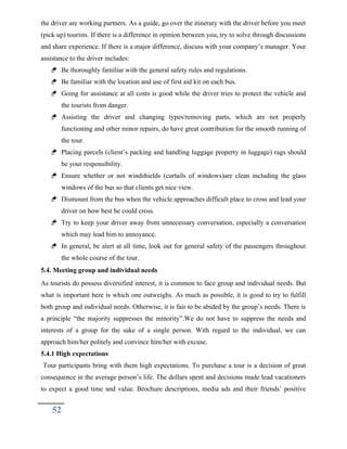 the driver are working partners. As a guide, go over the itinerary with the driver before you meet
(pick up) tourists. If there is a difference in opinion between you, try to solve through discussions
and share experience. If there is a major difference, discuss with your company’s manager. Your
assistance to the driver includes:
 Be thoroughly familiar with the general safety rules and regulations.
 Be familiar with the location and use of first aid kit on each bus.
 Going for assistance at all costs is good while the driver tries to protect the vehicle and
the tourists from danger.
 Assisting the driver and changing types/removing parts, which are not properly
functioning and other minor repairs, do have great contribution for the smooth running of
the tour.
 Placing parcels (client’s packing and handling luggage property in luggage) rags should
be your responsibility.
 Ensure whether or not windshields (curtails of windows)are clean including the glass
windows of the bus so that clients get nice view.
 Dismount from the bus when the vehicle approaches difficult place to cross and lead your
driver on how best he could cross.
 Try to keep your driver away from unnecessary conversation, especially a conversation
which may lead him to annoyance.
 In general, be alert at all time, look out for general safety of the passengers throughout
the whole course of the tour.
5.4. Meeting group and individual needs
As tourists do possess diversified interest, it is common to face group and individual needs. But
what is important here is which one outweighs. As much as possible, it is good to try to fulfill
both group and individual needs. Otherwise, it is fair to be abided by the group’s needs. There is
a principle “the majority suppresses the minority”.We do not have to suppress the needs and
interests of a group for the sake of a single person. With regard to the individual, we can
approach him/her politely and convince him/her with excuse.
5.4.1 High expectations
Tour participants bring with them high expectations. To purchase a tour is a decision of great
consequence in the average person’s life. The dollars spent and decisions made lead vacationers
to expect a good time and value. Brochure descriptions, media ads and their friends’ positive
52
 