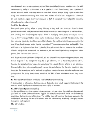 experiences all serve to increase expectations. If the tourist has been on a previous tour, s/he will
expect this trip, and your performance to be as good as or better than what they have experienced
before. Tourists dream that every meal on their tour will be perfect, every flight on time and
every hotel an ideal home-away-from-home. This will be true even on a budget tour. And what
do tour members expect their tour manager to be? A supremely knowledgeable, infinitely
talented miracle worker, of course!
5.4.2 The flock factor
Tour participants quickly adapt to group thinking as they seek cues to correct behavior from
people around them. Peer pressure becomes a very real factor. If the complaint is not reasonable,
then you may have still to respond- up to a point. In managing a tour, there is what you call “a
rule-of-three” strategy:the first time a tourist complains, it may be justified; the second time may
be a warning signal; the third time probably indicates the problem is in the person, not in the
tour. What should you do with a chronic complainer? You must draw the line, and quickly. You
will have to be diplomatic but firm, explaining in a private and discreet moment that you have
done all that you can do and that the person will just have to accept the way things are. Some
people, after all, want to be told ‘no’.
You might choose to ignore the complaints, but this often leads to even worse predicaments. The
hidden purpose of the complainer may be to get attention, not to have the problem solved.
Ignoring the complaint may cause the complainer to escalate his/her efforts to get attention.
Disgruntled feelings often spread through a group like an infection. On the other hand, it is also
important that you should not let a chronic complainer monopolize your attention and color your
perception of the group. Concentrate instead on the 99% of tour members who are easy to be
with.
5.5 Provide information en route and onsite: the tour commentary
A commentary is information that you provide during the tour which supports the theme of the
tour and which highlights the message/s you are trying to promote.
5.5.1 Structure of your commentary
As discussed in the previous chapter, the commentary occurs within the middle section/stage of
your tour and builds on the credibility, rapport and audience interaction which you would have
established during the start of the tour. The middle stage of your tour has three segments: the
introduction, the body and the conclusion- with the commentary providing a unifying thread
throughout each segment.
The introduction
53
 