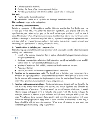  Captures audience attention;
 Outlines the theme of the commentary and the tour;
 Provides your audience with direction and an idea of what is coming up.
The body
 Fleshes out the theme of your tour;
 Introduces a chosen list of key ideas and messages and extends them.
The conclusion: wraps up the main points.
5.5.2 Building your commentary
Building a commentary is like cooking a meal by following a recipe.You first decide what type
of food you would like, you gather the necessary ingredients, you prepare and cook the
ingredients to your chosen recipe, you eat the meal and then you reminisce/ recall on how it
tasted.The structure of an interpretive commentary should include a focus on a particular topic;
a theme; a message; a particular story-line (that is, sequential development); information and
activities which are relevant to your audience; information that is clear, concise, accurate and
interesting; and opportunities to reveal, provoke and evoke.
A. Considerations in building your commentaries
The following are some of the contextual elements which you might consider when framing and
building your commentary:
 Length of the tour and itineraries: there is a close relationship between itineraries, timings
and your commentary.
 Audience characteristics-what they find interesting, useful and valuable (what would I
want to know if I were a member of the audience?)
 Number of people and their mobility, educational levels, needs and interests
 Purpose of the tour
 Physical, social and environmental opportunities and constraints
B. Deciding on the commentary topic: The initial step in building your commentary is to
decide on the topic of your tour. Topics are broad subject areas which provide an initial focus
for the tour and which answer the simple question: what the tour is about?Topics can focus
on the place (physical characteristics), people, and processes.
C. Deciding on the commentary theme: The theme is the story-line and unifying thread for the
tour. It is the theme which frames your activity, and which organizes and connects the
various elements of your tour. The theme reveals the overall purpose of the tour. It reveals
what is unique and special about a particular site and/or event. The theme packages the
messages you want to promote to your audience, and it is these messages which people take
away. You plan on these messages being positive and hope that your audience will share
them with other people and/or apply them to other situations at later times. In this way, a
theme should be able to answerthe question “What sense of meaning do you want your
audience to gain from coming along on your tour?”
54
 