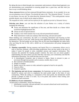 By taking the time to think through your commentary and construct a theme-based approach, you
are demonstrating your commitment to ensuring people have a great time, and that what you
have to say is worth thinking about.
Theme statements:themes are best expressed through theme statements. As an example, let us say
you are planning a tour of Aksum. You decide the topic to be “The Aksumite History”. To arrive
at your theme, you now ask “So what about the Aksumite history?” This could generate various
possible themes, one of which can be stated as follows:
The magnificent stelae, tombs and inscriptions for the significant periods of Aksumite history.
Selecting your theme: you can base the selection of your themes on a variety of criteria
including the following:
 Assess and determine the significance of the area, and then decide on a theme which
would best highlight/promote this.
 Choose an area of special interest.
 Conduct a tour which remains true to any relevant promotional material.
 What information would your audience find interesting, relevant and useful?
When building your commentary, the skill is in extracting information and focusing on that
information relevant to your tour, while leaving some opportunity for people to discover things
for themselves. The best guides are not those who are the most knowledgeable but rather those
who can bring the tour to life with a skilful use of communication and group management
techniques.
D. Thinking sequentially: Having sequence and logical flow to a commentary allows you to
refer to previous elements, while providing progression from one key point to the next. It
makes it easier for people to store, remember, process and organize information. This
increases the potential for keeping people’s interest- the more you can ensure people’s
understanding, the more chance you have that they will enjoy your commentary and find the
information interesting. You could develop your tour from:
 A chronological viewpoint- past to present to future, future to present to past, or
movement through time periods such as seasons, months, days or ours.
 Raw material to finished product.
 Simple to complex
 Spatial- near to far, narrow to wide, national to regional to local to site specific.
 Cause to effect.
 General to specific.
E. The beginning and end of your commentary: the beginning and end of your commentary
should be concise and serve to emphasize the main points made in the body of your
commentary. While the ending is a summation of the main points, the introduction would
provide a glimpse of what is in store. Try to be poetic and creative when writing your
introduction and conclusion.
5.5.3Delivery of your commentary
In delivering a commentary, ensure the following:
 Information is accurate, relevant and takes in to account cultural and social sensitivities.
 You use appropriate language.
55
 