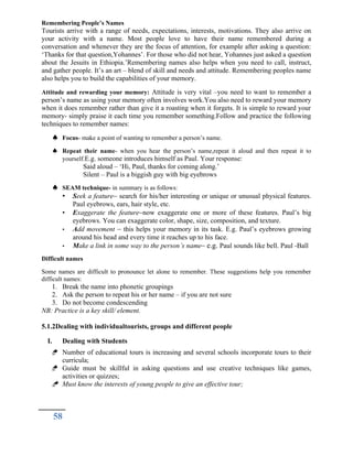 Remembering People’s Names
Tourists arrive with a range of needs, expectations, interests, motivations. They also arrive on
your activity with a name. Most people love to have their name remembered during a
conversation and whenever they are the focus of attention, for example after asking a question:
‘Thanks for that question,Yohannes’. For those who did not hear, Yohannes just asked a question
about the Jesuits in Ethiopia.’Remembering names also helps when you need to call, instruct,
and gather people. It’s an art – blend of skill and needs and attitude. Remembering peoples name
also helps you to build the capabilities of your memory.
Attitude and rewarding your memory: Attitude is very vital –you need to want to remember a
person’s name as using your memory often involves work.You also need to reward your memory
when it does remember rather than give it a roasting when it forgets. It is simple to reward your
memory- simply praise it each time you remember something.Follow and practice the following
techniques to remember names:
 Focus- make a point of wanting to remember a person’s name.
 Repeat their name- when you hear the person’s name,repeat it aloud and then repeat it to
yourself.E.g. someone introduces himself as Paul. Your response:
Said aloud – ‘Hi, Paul, thanks for coming along.’
Silent – Paul is a biggish guy with big eyebrows
 SEAM technique- in summary is as follows:
• Seek a feature– search for his/her interesting or unique or unusual physical features.
Paul eyebrows, ears, hair style, etc.
• Exaggerate the feature–now exaggerate one or more of these features. Paul’s big
eyebrows. You can exaggerate color, shape, size, composition, and texture.
• Add movement – this helps your memory in its task. E.g. Paul’s eyebrows growing
around his head and every time it reaches up to his face.
• Make a link in some way to the person’s name– e.g. Paul sounds like bell. Paul -Ball
Difficult names
Some names are difficult to pronounce let alone to remember. These suggestions help you remember
difficult names:
1. Break the name into phonetic groupings
2. Ask the person to repeat his or her name – if you are not sure
3. Do not become condescending
NB: Practice is a key skill/ element.
5.1.2Dealing with individualtourists, groups and different people
I. Dealing with Students
 Number of educational tours is increasing and several schools incorporate tours to their
curricula;
 Guide must be skillful in asking questions and use creative techniques like games,
activities or quizzes;
 Must know the interests of young people to give an effective tour;
58
 