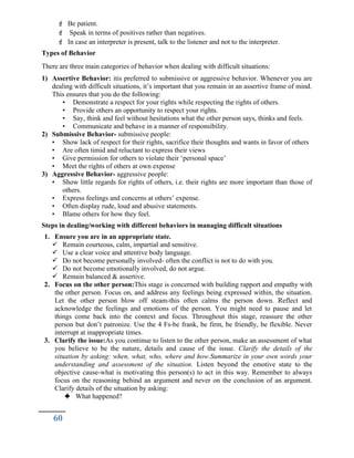  Be patient.
 Speak in terms of positives rather than negatives.
 In case an interpreter is present, talk to the listener and not to the interpreter.
Types of Behavior
There are three main categories of behavior when dealing with difficult situations:
1) Assertive Behavior: itis preferred to submissive or aggressive behavior. Whenever you are
dealing with difficult situations, it’s important that you remain in an assertive frame of mind.
This ensures that you do the following:
• Demonstrate a respect for your rights while respecting the rights of others.
• Provide others an opportunity to respect your rights.
• Say, think and feel without hesitations what the other person says, thinks and feels.
• Communicate and behave in a manner of responsibility.
2) Submissive Behavior- submissive people:
• Show lack of respect for their rights, sacrifice their thoughts and wants in favor of others
• Are often timid and reluctant to express their views
• Give permission for others to violate their ‘personal space’
• Meet the rights of others at own expense
3) Aggressive Behavior- aggressive people:
• Show little regards for rights of others, i.e. their rights are more important than those of
others.
• Express feelings and concerns at others’ expense.
• Often display rude, loud and abusive statements.
• Blame others for how they feel.
Steps in dealing/working with different behaviors in managing difficult situations
1. Ensure you are in an appropriate state.
 Remain courteous, calm, impartial and sensitive.
 Use a clear voice and attentive body language.
 Do not become personally involved- often the conflict is not to do with you.
 Do not become emotionally involved, do not argue.
 Remain balanced & assertive.
2. Focus on the other person:This stage is concerned with building rapport and empathy with
the other person. Focus on, and address any feelings being expressed within, the situation.
Let the other person blow off steam-this often calms the person down. Reflect and
acknowledge the feelings and emotions of the person. You might need to pause and let
things come back into the context and focus. Throughout this stage, reassure the other
person but don’t patronize. Use the 4 Fs-be frank, be firm, be friendly, be flexible. Never
interrupt at inappropriate times.
3. Clarify the issue:As you continue to listen to the other person, make an assessment of what
you believe to be the nature, details and cause of the issue. Clarify the details of the
situation by asking: when, what, who, where and how.Summarize in your own words your
understanding and assessment of the situation. Listen beyond the emotive state to the
objective cause-what is motivating this person(s) to act in this way. Remember to always
focus on the reasoning behind an argument and never on the conclusion of an argument.
Clarify details of the situation by asking:
 What happened?
60
 
