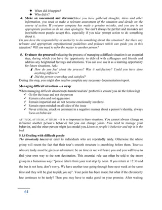  When did it happen?
 Who did it?
4. Make an assessment and decision:Once you have gathered thoughts, ideas and other
information, you need to make a relevant assessment of the situation and decide on the
course of action. If you/your company has made a genuine mistake, and you are in an
appropriate position to do so, then apologize. We can’t always be perfect and mistakes are
inevitable-most people accept this, especially if you take prompt action to do something
about it.
Do you have the responsibility or authority to do something about this situation? Are there any
relevant and appropriate organizational guidelines and policies which can guide you in this
situation? Will you need to refer the matter to another person?
5. Evaluate the process:Evaluating the process of managing a difficult situation is an essential
step, during which you have the opportunity to debrief with colleagues and friends and
address any heightened feelings and emotions. You can also use it as a learning opportunity
for future situations. Ask:
 How do you feel about the process? Was it satisfactory? Could you have done
anything different?
 Did the person seem okay and satisfied?
During this step, you might also need to complete any necessary documentation/report.
Managing difficult situations – a wrap
When managing difficult situations(to handle tourists’ problems), ensure you do the following:
 Go for the issue and not the person
 Remain calm and not aggressive
 Remain impartial and do not become emotionally involved
 Remain open minded on all sides of the issue
 Never criticize, attack or comment in a negative manner about a person’s identity, always
focus on behavior.
ATTITUDE, ATTITUDE, ATTITUDE – it is so important in these situations. You cannot always change or
influence another person’s behavior but you can change yours. You need to manage your
behavior, and the other person might just model you.Listen to people’s behavior and nip it in the
bud.
5.1.4 Dealing with difficult people
The chronically late:never cater to individuals who are repeatedly tardy. Otherwise the whole
group will resent the fact that their tour’s smooth structure is crumbling before them. Tourists
who are tardy must be given an ultimatum: be on time or we will leave you and you will have to
find your own way to the next destination. This essential rule can often be told to the entire
group in a humorous way: “please return from your rest stop by noon. If you return at 12:30 and
the bus is not here, don’t worry. We have another tour going through here next week at the same
time and they will be glad to pick you up”. Your point has been made.But what if the chronically
late continues to be tardy? Then you may have to make good on your promise. After waiting
61
 