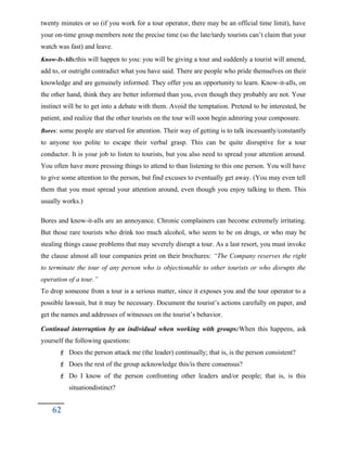 twenty minutes or so (if you work for a tour operator, there may be an official time limit), have
your on-time group members note the precise time (so the late/tardy tourists can’t claim that your
watch was fast) and leave.
Know-It-Alls:this will happen to you: you will be giving a tour and suddenly a tourist will amend,
add to, or outright contradict what you have said. There are people who pride themselves on their
knowledge and are genuinely informed. They offer you an opportunity to learn. Know-it-alls, on
the other hand, think they are better informed than you, even though they probably are not. Your
instinct will be to get into a debate with them. Avoid the temptation. Pretend to be interested, be
patient, and realize that the other tourists on the tour will soon begin admiring your composure.
Bores: some people are starved for attention. Their way of getting is to talk incessantly/constantly
to anyone too polite to escape their verbal grasp. This can be quite disruptive for a tour
conductor. It is your job to listen to tourists, but you also need to spread your attention around.
You often have more pressing things to attend to than listening to this one person. You will have
to give some attention to the person, but find excuses to eventually get away. (You may even tell
them that you must spread your attention around, even though you enjoy talking to them. This
usually works.)
Bores and know-it-alls are an annoyance. Chronic complainers can become extremely irritating.
But those rare tourists who drink too much alcohol, who seem to be on drugs, or who may be
stealing things cause problems that may severely disrupt a tour. As a last resort, you must invoke
the clause almost all tour companies print on their brochures: “The Company reserves the right
to terminate the tour of any person who is objectionable to other tourists or who disrupts the
operation of a tour.”
To drop someone from a tour is a serious matter, since it exposes you and the tour operator to a
possible lawsuit, but it may be necessary. Document the tourist’s actions carefully on paper, and
get the names and addresses of witnesses on the tourist’s behavior.
Continual interruption by an individual when working with groups:When this happens, ask
yourself the following questions:
 Does the person attack me (the leader) continually; that is, is the person consistent?
 Does the rest of the group acknowledge this/is there consensus?
 Do I know of the person confronting other leaders and/or people; that is, is this
situationdistinct?
62
 