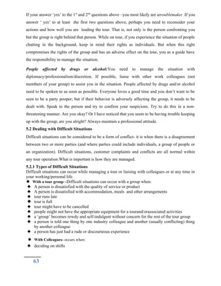 If your answer ‘yes’ to the 1st
and 2nd
questions above –you most likely are atroublemaker .If you
answer ‘ yes’ to at least the first two questions above, perhaps you need to reconsider your
actions and how well you are leading the tour. That is, not only is the person confronting you
but the group is right behind that person. While on tour, if you experience the situation of people
chatting in the background, keep in mind their rights as individuals. But when this right
compromises the rights of the group and has an adverse effect on the tour, you as a guide have
the responsibility to manage the situation.
People affected by drugs or alcohol:You need to manage the situation with
diplomacy/professionalism/discretion. If possible, liaise with other work colleagues (not
members of your group) to assist you in the situation. People affected by drugs and/or alcohol
need to be spoken to as soon as possible. Everyone loves a good time and you don’t want to be
seen to be a party pooper; but if their behavior is adversely affecting the group, it needs to be
dealt with. Speak to the person and try to confirm your suspicions. Try to do this in a non-
threatening manner. Are you okay? Or I have noticed that you seem to be having trouble keeping
up with the group; are you alright? Always maintain a professional attitude.
5.2 Dealing with Difficult Situations
Difficult situations can be considered to be a form of conflict- it is when there is a disagreement
between two or more parties (and where parties could include individuals, a group of people or
an organization). Difficult situations, customer complaints and conflicts are all normal within
any tour operation.What is important is how they are managed.
5.2.1 Types of Difficult Situations
Difficult situations can occur while managing a tour or liaising with colleagues or at any time in
your working/personal life.
 With a tour group –Difficult situations can occur with a group when:
 A person is dissatisfied with the quality of service or product
 A person is dissatisfied with accommodation, meals and other arrangements
 tour runs late
 tour is full
 tour might have to be cancelled
 people might not have the appropriate equipment for a tourand/orassociated activities
 a ‘group’ becomes rowdy and self-indulgent without concern for the rest of the tour group
 a person is told one thing by one industry colleague and another (usually conflicting) thing
by another colleague
 a person has just had a rude or discourteous experience
 With Colleagues- occurs when:
 deciding on shifts
63
 
