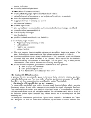  sharing equipments
 discussing operational procedures
Universal(with colleagues or customers)
 offensive body language, expressions and other non-verbals;
 culturally insensitive language-racist and sexist remarks and jokes in poor taste;
 racial and discriminating behavior
 inappropriate levels of formality and respect
 environmental pressures
 different expectations
 poor and ineffective communication, and communication barriers which get out of hand
 clash of opinions, values and beliefs
 lack of empathy and respect
 need for attention
 psychiatric disorders and intellectual disabilities
In all situations, people become:
• Angry/rude/overly demanding of time
• Verbose/talkative
• Negative and pessimistic
• Unhappy/anxious
 The most common situations guides encounter are complaints about some aspects of the
tour – the hotel room is too small or the food is inadequate or schedule is too hectic.
 Handling complaints requires patience and diplomacy. Since guides are mostly hired by tour
operators, they must speak on behalf of the company. Since majority of the companies
follow the saying “the customer is always right”, it is the guide’s duty to show genuine
concern to the visitor while at the same time defending the company.
 In case of tourist complaints, guides should ask themselves these questions:
 What exactly is the complaint?
 Is the guest’s complaint valid?
 Can the reason be resolved easily? If so, how?
5.2.2 Dealing with difficult questions
In general, the more experienced a guide is, the more likely s/he is to welcome questions,
especially challenging ones. New tour guides often fear questions or are caught off guard by
them. However, there are questions that are difficult for guides. These include:
1) Questions for which a guide does not have an answer
For many guides, particularly new guides, the most feared situation is being asked a question
they cannot answer. Several guides measure their success by how much information they have.
Thus, not knowing the answer to a question lessens their sense of professionalism. As every
guide eventually learns, there will always be questions that one cannot readily answer. Many of
the successful guides regard questions they cannot answer as an encouragement to learn
something new.
The appropriate answer to the question that a guide has no answer is “I don’t know but I’ll find
out.” The guide can then use his/her free time to look up the answer or consult someone else.
64
 