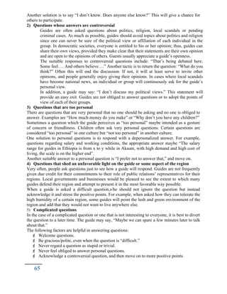 Another solution is to say “I don’t know. Does anyone else know?” This will give a chance for
others to participate.
2) Questions whose answers are controversial
Guides are often asked questions about politics, religion, local scandals or pending
criminal cases. As much as possible, guides should avoid topics about politics and religion
since one can never be sure of the political view or affiliation of each individual in the
group. In democratic societies, everyone is entitled to his or her opinion; thus, guides can
share their own views, provided they make clear that their statements are their own opinion
and are open to the opinions of others. Guests usually appreciate a guide’s openness.
The suitable responses to controversial questions include: “That’s being debated here.
Some feel…. And others believe….” Another tactic is to return the question: “What do you
think?” Often this will end the discussion. If not, it will at least serve to invite other
opinions, and people generally enjoy giving their opinions. In cases where local scandals
have become national news, an individual or group will continuously ask for the guide’s
personal view.
In addition, a guide may say: “I don’t discuss my political views.” This statement will
provide an easy exit. Guides are not obliged to answer questions or to adopt the points of
view of each of their groups.
3) Questions that are too personal
There are questions that are very personal that no one should be asking and no one is obliged to
answer. Examples are “How much money do you make” or “Why don’t you have any children?”
Sometimes a question which the guide perceives as “too personal” maybe intended as a gesture
of concern or friendliness. Children often ask very personal questions. Certain questions are
considered “too personal” in one culture but “not too personal” in another culture.
One solution to personal questions is to respond with a depersonalized answer. For example,
questions regarding salary and working conditions, the appropriate answer maybe “The salary
range for guides in Ethiopia is from x to y while in Aksum, with high demand and high cost of
living, the scale is on the higher end”.
Another suitable answer to a personal question is “I prefer not to answer that,” and move on.
4) Questions that shed an unfavorable light on the guide or some aspect of the region
Very often, people ask questions just to see how a guide will respond. Guides are not frequently
given due credit for their commitments to their role of public relations’ representatives for their
regions. Local governments and businesses would be pleased to see the extent to which many
guides defend their region and attempt to present it in the most favorable way possible.
When a guide is asked a difficult question,s/he should not ignore the question but instead
acknowledge it and stress the positive points. For example, when asked how they can tolerate the
high humidity of a certain region, some guides will point the lush and green environment of the
region and add that they would not want to live anywhere else.
5) Complicated questions
In the case of a complicated question or one that is not interesting to everyone, it is best to divert
the question to a later time. The guide may say, “Maybe we can spare a few minutes later to talk
about that.”
The following factors are helpful in answering questions:
 Welcome questions.
 Be gracious/polite, even when the question is “difficult.”
 Never regard a question as stupid or trivial.
 Never feel obliged to answer personal questions.
 Acknowledge a controversial question, and then move on to more positive points.
65
 