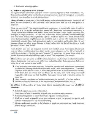  Use humor when appropriate.
5.2.3 How to help tourists avoid problems
Two general types of mishaps can spoil tourists’ vacation experience: theft and sickness. Yet,
both can be averted if a tour member takes certain precautions. As a tour manager, it is your duty
to inform your group how to avoid such problems.
Money Matters: in many parts of the world, preying on vacationers has become a sinister/evil art
form. In some countries, a thief can strip a man of his wallet with the skill and speed of a
magician.
What can a person do? First, tourists should never carry money in a predictable place. A wallet is
better kept in a vest pocket and cash in a money belt. Some male tour managers even carry a
‘decoy’ wallet in the obvious back pocket. If that escort becomes a target for pick pocketing, the
thief gets an empty old wallet. The ‘real’ one is elsewhere. Second, valuables should not be kept
in a hotel room. Instead, they ought to be kept in a hotel safe deposit box. Third, tourists must
avoid dubious/uncertain neighborhoods and should be alert to anyone who bumps into them or
intentionally crowds them. Such precautions apply to tour leaders and tourists alike. A tour
manager should not allow group luggage to leave his/her sight (or that of the driver or hotel
personnel) for very long if at all.
Tour directors also have an obligation to steer tour members away from scams. Overpriced
souvenir shops, worthless attractions, black market money changers and the like are actually a
subtle form of thievery. So, too, are many ‘bargains’. A tourist may buy more for an article in a
certain destination than s/he could have paid at home. True bargains do exist, though.
Illness: illness can’t always be avoided. Certain precautions can, however, be taken to lessen the
chance that you and your tourists can suffer from medical hardships during a journey. Below are
some tips to keep tourists in good health.
 Food poisoning can occur anywhere. Unfamiliar parasites and bacteria can contaminate
food or water, causing diarrhea in visitors who haven’t built immunity to them. To ward of
digestive stress, advise tourists to drink only purified water. Counsel tourists to eat only
fresh fruits that are intact, with no breaks in the skin, and avoid eating uncooked
vegetables. All meats and fish should be thoroughly cooked and, if possible, should be
eaten hot.
 Many cosmetics, perfumes and medications increase the possibility of serious sunburn.
 Insect repellents are important in hot areas-to avoid mosquito and other insects.
In addition to these, below are some other tips to minimizing the occurrence of difficult
situations:
 Establish rapport and positive relationship.
 Make aware of your expectations, relevant rules, regulations and procedures.
 Confirm arrangements to ensure that what’s expected will be delivered.
 Find out as much as possible about your audience so you can prepare for specific and
cultural interests to avoid any misunderstanding.
 Observe and remain sensitive to the behavior of people on your group, and check situations
before they go out of hand.
66
 