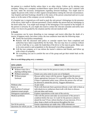 the patient to a medical facility unless there is no other choice. Follow up by alerting your
company, filling out a company accident/illness report form.If that person can’t continue with
the tour, make the necessary arrangements regarding forward bookings. You might need to
supply the person with a letter or other signed correspondence stating the relevant circumstances.
Any hospital and hotel bookings should be in the name of the person concerned and not in your
name or in the name of the company you are working for.
If a hospital stay is required,you will need to pack the sick person’s belongings (in the presence
of the driver, hotel staff or relevant personnel). Check whether the person had any belongings in
the hotel safety box. You might need storage of the belongings if not required at the hospital. If
the person is seriously ill, you might also need to contact the relevant consulate and notify next
of kin. It is best to be guided by the situation and the relevant medical staff.
4. Death
No occurrence can be more disturbing to tour manager and tourist alike-than the death of a
tourist. It happens rarely, but when it does, the tour conductor must take the following steps:
 Notify the local police immediately.
 Remain with the deceased until police or consular reports have been completed and
authorities have taken responsibility for the body. The tour may have to continue without
you for a half day or so, under the leadership of the driver or the step-on guide. Make sure
to be extra sensitive and sympathetic to the deceased’s travelling companions.
 Call the tour company so it can inform the tourist’s relatives and friends, and follow up
with a letter of sympathy.
 Do everything you can to comfort the rest of the group and get their minds back on the
vacation.
How to avoid things going awry: a summary
SITUATION SOLUTION
Person turns up:
 Without water (for a
daylong walking tour)
Take extra water for the person to carry or offer alternatives
 Without sunscreen Ensure you carry some in your car or backpack
 Without proper
footwear
Discuss safety issues with the person. Suggest that the person
obtain appropriate footwear if it is possible within the time frame.
If there is apotential safety issue, inform the person s/he will not
be allowed to attend the activity. Suggest alternatives.
Without a hat As per water
Know -it
-alls/Hecklers/Continual
chatterers/smart people
Work with them/ask them questions/allocate a task/ talk to them as
individuals/never embarrass them/walk with them to discuss
relevant ideas and issues.
Outrageous expectations Explain expectations at the start of the activity.
Medical problems Talk with the person and make an assessment of the person’s
condition before the tour. Is it safe for the person to attend to
attend the tour? If not, inform him/her of your decision. If it is
okay, keep a check on the person throughout the tour.
Not fit for activity Ensure expectations are made clear. Offer alternatives
Questions for which you do Ask the audience/find out/respond with humorous comment –
69
 