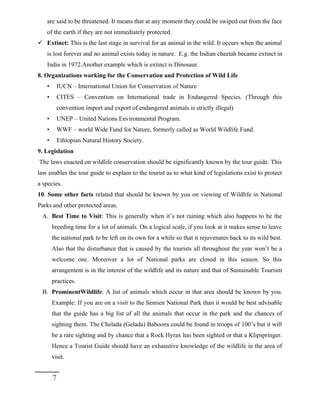 are said to be threatened. It means that at any moment they could be swiped out from the face
of the earth if they are not immediately protected.
 Extinct: This is the last stage in survival for an animal in the wild. It occurs when the animal
is lost forever and no animal exists today in nature. E.g. the Indian cheetah became extinct in
India in 1972.Another example which is extinct is Dinosaur.
8. Organizations working for the Conservation and Protection of Wild Life
• IUCN – International Union for Conservation of Nature
• CITES – Convention on International trade in Endangered Species. (Through this
convention import and export of endangered animals is strictly illegal)
• UNEP – United Nations Environmental Program.
• WWF – world Wide Fund for Nature, formerly called as World Wildlife Fund.
• Ethiopian Natural History Society.
9. Legislation
The laws enacted on wildlife conservation should be significantly known by the tour guide. This
law enables the tour guide to explain to the tourist as to what kind of legislations exist to protect
a species.
10. Some other facts related that should be known by you on viewing of Wildlife in National
Parks and other protected areas.
A. Best Time to Visit: This is generally when it’s not raining which also happens to be the
breeding time for a lot of animals. On a logical scale, if you look at it makes sense to leave
the national park to be left on its own for a while so that it rejuvenates back to its wild best.
Also that the disturbance that is caused by the tourists all throughout the year won’t be a
welcome one. Moreover a lot of National parks are closed in this season. So this
arrangement is in the interest of the wildlife and its nature and that of Sustainable Tourism
practices.
B. ProminentWildlife: A list of animals which occur in that area should be known by you.
Example: If you are on a visit to the Semien National Park than it would be best advisable
that the guide has a big list of all the animals that occur in the park and the chances of
sighting them. The Chelada (Gelada) Baboons could be found in troops of 100’s but it will
be a rare sighting and by chance that a Rock Hyrax has been sighted or that a Klipspringer.
Hence a Tourist Guide should have an exhaustive knowledge of the wildlife in the area of
visit.
7
 