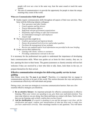 people will ever see a tree in the same way, hear the same sound or touch the same
manner.
 The aim of communication is to provide the opportunity for people to share the unique
meanings they create of the world.
When are Communication Skills Required?
 Guides require communication skills throughout all aspects of their tour activities. They
liaise with the following industry colleagues:
• Tour operators and other Guides
• Coach captains and bus drivers
• Tourist Information Officers
• Staff from relevant government organizations
• Hospitality staff working at cafés and restaurants
• Accommodation managers and employees
• Airport staff
 The liaison activities might be to:
• Confirm operational and logistical details
• Ensure the promised level of service and product qualities
• Facilitate the management of any mishaps
• Receive any updated and/or local information not provided in the tour briefing.
 Guides service their audience by:
• Liaising with clients, visitors or customers
• Providing commentaries relevant to the tour
It is necessary for the professional tour guide to understand the importance of developing
basic communication skills. When tour guides act as hosts for their country, they are, in
fact, opening the door to their home. The guests (customers or clients) certainly will not feel
welcome if they are received by a host who fails to talk, listen, look them in the eye, or
prepare themselves for their arrival.
Effective communication strategies for delivering quality service in tour
guiding
John Donne wrote that ‘No man is an island”. Therefore, it is important that we engage in
communication activities to be part of this world. This section discusses the ways and processes
to communicate effectively with individuals and groups.
During a tour, you must use strategies to overcome communication barriers. Here are a few
essential effective strategies you should try.
 Be an attentive listener: An important principle for effective communication is effective
listening. When your visitors are speaking to you, give them your undivided attention. You
must stop whatever you are doing, face them and keep eye contact with them. Nod to show
that you are listening, and verbally confirm that you have heard.
 Ask for clarification: If a tourist is speaking to you and the message is not clear, ask for
clarification and again, confirm your interpretation of what has been said, to make sure
you have understood correctly. Also encourage tourists to ask questions. You will know
72
 