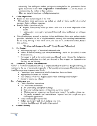 researching facts and figures and on getting the content perfect. But guides need also to
spend much time on the ‘how component of communication’ i.e., on the process of
communicating the content to their audience.
 There are many forms of non-verbal communication:
I. Facial Expressions
 Face is the most expressive part of the body.
 Through face, micro expressions are picked up which are those subtle yet powerful
messages that reveal inner meanings.
 Possible facial expressions maybe:
 Surprise, conveyed by raised eye brows; wide eyes or a “wow” expression of the
mouth.
 Happiness/joy, conveyed by corners of the mouth raised and turned up; soft eyes
and face.
 When leading tours, as much as possible, be in a position that allows your audience to see
your face – minimize the use of sunglasses (while ensuring relevant safety considerations
for the eyes), be wary of hats which cover your face and if you have facial hair, keep it
trim and neat.
“The Face is the image of the soul.” Cicero (Roman Philosopher)
II. Eye Contact
 Most engaging aspect of non-verbal communication
 Should be relaxed, friendly, soft and non-threatening – never use eye contact to stare
down someone.
 Encourage to look at the entire audience, although some cultures like indigenous
Australians and Asians keep their eyes lowered to show respect- but it doesn’t mean
that they are not listening.
III. Movement, Gestures and Mannerisms
Gesture is about motion of hands or body to emphasize or help to express a thought or feeling. It
is related to the use of movements (especially of the hands) to communicate. Mannerism is refers
to deliberate pretense or exaggerated display
 Can enhance your messages or painful distractions for the audience
 Appropriate actions for the situation
 How often do you move? Repetitive/movement patterns/posture/energetic
 Should be natural and relaxed
IV. Clothes you wear
 Clothes form first impressions
 Do a head-to-toe assessment:
 Are you wearing appropriate clothing?
 Does your clothing present a professional and proud image?
 What message are you conveying through your clothes? E.g. safety, culture, etc.
 Do jewelry accessories such as necklaces, rings and bracelets complement your
clothing and appearance?
 Some companies provide uniforms
 Badges are also provided, if not, make up your own.
 Uniform should be neat, tidy and well-presented.
V. Good Grooming
74
 
