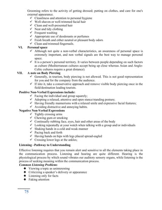 Grooming refers to the activity of getting dressed; putting on clothes, and care for one's
external appearance.
 Cleanliness and attention to personal hygiene
 Well-shaven or well-trimmed facial hair
 Clean and well-presented hair
 Neat and tidy clothing
 Frequent washing
 Appropriate use of deodorants or perfumes
 Fresh breath and either neutral or pleasant body odors
 Clean and trimmed fingernails.
VI. Personal space
 Although not quite a non-verbal characteristics, an awareness of personal space is
extremely important, and non verbal signals are the best way to manage personal
space.
 It is a person’s personal territory. It varies between people depending on such factors
as culture (Mediterranean cultures accept being up close whereas Asian and Anglo-
Celtic cultures require a great distance).
VII. A note on Body Piercing
 Generally, in tourism, body piercing is not allowed. This is not good representation
for you and for the company from the audience.
 If into it, take a conservative approach and remove visible body piercing once in the
field/destination leading tourists.
Positive Non-Verbal Expressions include:
 Facing the individual and group squarely;
 Adopting a relaxed, attentive and open stance/standing posture;
 Having friendly mannerisms with a relaxed smile and expressive facial features;
 Avoiding distractive and annoying habits.
Negative Non-Verbal Expressions
 Tightly crossing arms
 Chewing gum or smoking
 Continually rubbing face, eyes, hair and other areas of the body
 Looking repeatedly at your watch when talking with a group and/or individuals
 Shaking hands in a cold and weak manner
 Pacing back and forth
 Having hands on hips with legs placed spread-eagled
 Crossing lower legs at the ankles;
Listening –Pathway to Understanding
Effective listening requires that you remain alert and sensitive to all the elements taking place in
the communication process. Listening and hearing are quite different. Hearing is the
physiological process by which sound vibrates our auditory sensory organs, while listening is the
process of seeking meaning within the communication process.
Common Listening Problems
 Viewing a topic as uninteresting
 Criticizing a speaker’s delivery or appearance
 Listening only for facts
 Faking attention
75
 