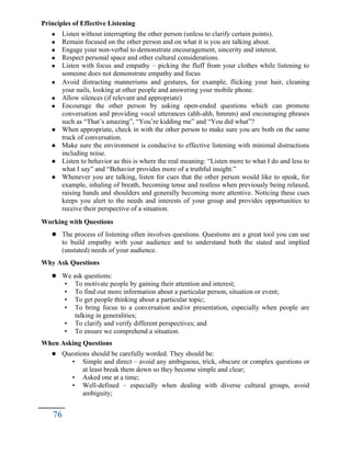 Principles of Effective Listening
 Listen without interrupting the other person (unless to clarify certain points).
 Remain focused on the other person and on what it is you are talking about.
 Engage your non-verbal to demonstrate encouragement, sincerity and interest.
 Respect personal space and other cultural considerations.
 Listen with focus and empathy – picking the fluff from your clothes while listening to
someone does not demonstrate empathy and focus
 Avoid distracting mannerisms and gestures, for example, flicking your hair, cleaning
your nails, looking at other people and answering your mobile phone.
 Allow silences (if relevant and appropriate)
 Encourage the other person by asking open-ended questions which can promote
conversation and providing vocal utterances (ahh-ahh, hmmm) and encouraging phrases
such as “That’s amazing”, “You’re kidding me” and “You did what”?
 When appropriate, check in with the other person to make sure you are both on the same
track of conversation.
 Make sure the environment is conducive to effective listening with minimal distractions
including noise.
 Listen to behavior as this is where the real meaning: “Listen more to what I do and less to
what I say” and “Behavior provides more of a truthful insight.”
 Whenever you are talking, listen for cues that the other person would like to speak, for
example, inhaling of breath, becoming tense and restless when previously being relaxed,
raising hands and shoulders and generally becoming more attentive. Noticing these cues
keeps you alert to the needs and interests of your group and provides opportunities to
receive their perspective of a situation.
Working with Questions
 The process of listening often involves questions. Questions are a great tool you can use
to build empathy with your audience and to understand both the stated and implied
(unstated) needs of your audience.
Why Ask Questions
 We ask questions:
• To motivate people by gaining their attention and interest;
• To find out more information about a particular person, situation or event;
• To get people thinking about a particular topic;
• To bring focus to a conversation and/or presentation, especially when people are
talking in generalities;
• To clarify and verify different perspectives; and
• To ensure we comprehend a situation.
When Asking Questions
 Questions should be carefully worded. They should be:
• Simple and direct – avoid any ambiguous, trick, obscure or complex questions or
at least break them down so they become simple and clear;
• Asked one at a time;
• Well-defined – especially when dealing with diverse cultural groups, avoid
ambiguity;
76
 