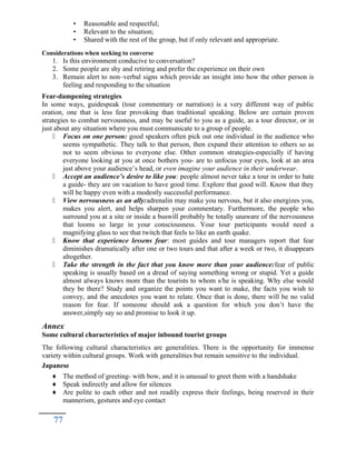 • Reasonable and respectful;
• Relevant to the situation;
• Shared with the rest of the group, but if only relevant and appropriate.
Considerations when seeking to converse
1. Is this environment conducive to conversation?
2. Some people are shy and retiring and prefer the experience on their own
3. Remain alert to non–verbal signs which provide an insight into how the other person is
feeling and responding to the situation
Fear-dampening strategies
In some ways, guidespeak (tour commentary or narration) is a very different way of public
oration, one that is less fear provoking than traditional speaking. Below are certain proven
strategies to combat nervousness, and may be useful to you as a guide, as a tour director, or in
just about any situation where you must communicate to a group of people.
 Focus on one person: good speakers often pick out one individual in the audience who
seems sympathetic. They talk to that person, then expand their attention to others so as
not to seem obvious to everyone else. Other common strategies-especially if having
everyone looking at you at once bothers you- are to unfocus your eyes, look at an area
just above your audience’s head, or even imagine your audience in their underwear.
 Accept an audience’s desire to like you: people almost never take a tour in order to hate
a guide- they are on vacation to have good time. Explore that good will. Know that they
will be happy even with a modestly successful performance.
 View nervousness as an ally:adrenalin may make you nervous, but it also energizes you,
makes you alert, and helps sharpen your commentary. Furthermore, the people who
surround you at a site or inside a buswill probably be totally unaware of the nervousness
that looms so large in your consciousness. Your tour participants would need a
magnifying glass to see that twitch that feels to like an earth quake.
 Know that experience lessens fear: most guides and tour managers report that fear
diminishes dramatically after one or two tours and that after a week or two, it disappears
altogether.
 Take the strength in the fact that you know more than your audience:fear of public
speaking is usually based on a dread of saying something wrong or stupid. Yet a guide
almost always knows more than the tourists to whom s/he is speaking. Why else would
they be there? Study and organize the points you want to make, the facts you wish to
convey, and the anecdotes you want to relate. Once that is done, there will be no valid
reason for fear. If someone should ask a question for which you don’t have the
answer,simply say so and promise to look it up.
Annex
Some cultural characteristics of major inbound tourist groups
The following cultural characteristics are generalities. There is the opportunity for immense
variety within cultural groups. Work with generalities but remain sensitive to the individual.
Japanese
♦ The method of greeting- with bow, and it is unusual to greet them with a handshake
♦ Speak indirectly and allow for silences
♦ Are polite to each other and not readily express their feelings, being reserved in their
mannerism, gestures and eye contact
77
 
