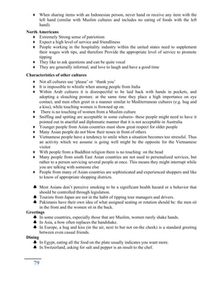 ♦ When sharing items with an Indonesian person, never hand or receive any item with the
left hand (similar with Muslim cultures and includes no eating of foods with the left
hand).
North Americans
♦ Extremely Strong sense of patriotism
♦ Expect a high level of service and friendliness
♦ People working in the hospitality industry within the united states need to supplement
their wages with tips, and therefore Provide the appropriate level of service to promote
tipping
♦ They like to ask questions and can be quite vocal
♦ They are generally informal, and love to laugh and have a good time
Characteristics of other cultures
♦ Not all cultures use ‘please’ or ‘thank you’
♦ It is impossible to whistle when among people from India
♦ Within Arab cultures it is disrespectful to be laid back with hands in pockets, and
adopting a slouching posture. at the same time they place a high importance on eye
contact, and men often greet in a manner similar to Mediterranean cultures (e.g. hug and
a kiss), while touching women is frowned up on.
♦ There is no touching of women from a Muslim culture
♦ Sniffing and spitting are acceptable in some cultures- these people might need to have it
pointed out in atactful and diplomatic manner that it is not acceptable in Australia
♦ Younger people from Asian countries must show great respect for older people
♦ Many Asian people do not blow their noses in front of others
♦ Vietnamese people have a tendency to smile when a situation becomes too stressful. Thus
an activity which we assume is going well might be the opposite for the Vietnamese
visitor
♦ With people from a Buddhist religion there is no touching on the head
♦ Many people from south East Asian countries are not used to personalized services, but
rather to a person servicing several people at once. This means they might interrupt while
you are talking with someone else
♦ People from many of Asian countries are sophisticated and experienced shoppers and like
to know of appropriate shopping districts.
 Most Asians don’t perceive smoking to be a significant health hazard or a behavior that
should be controlled through legislation.
 Tourists from Japan are not in the habit of tipping tour managers and drivers.
 Pakistanis have their own idea of what assigned seating or rotation should be: the men sit
in the front and the women sit in the back.
Greetings
 In some countries, especially those that are Muslim, women rarely shake hands.
 In Asia, a bow often replaces the handshake.
 In Europe, a hug and kiss (in the air, next to but not on-the cheek) is a standard greeting
between even casual friends.
Dining
 In Egypt, eating all the food on the plate usually indicates you want more.
 In Switzerland, asking for salt and pepper is an insult to the chef.
79
 
