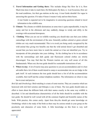 C. Travel Information and Getting there: This includes things like How far it is, How
Much time does it take to reach their, Do Helicopters fly there, is it an Excursion, How are
the road conditions, Are their gas stations on the way. A tour Guide shouldn’t be vague in
answering this question. If it takes 4 hours it means 4 only and not three hours.
A tour Guide is expected not to be imaginative in answering questions related to travel
information to the wildlife area.
D. Climate: The climate at wildlife destinations at some time is quite unpredictable, it may be
sunny and hot in the afternoon and may suddenly change to windy and chilly in the
evenings with occasional downpours.
E. Clothing: When you are out on wildlife watching you should take care that your clothes
camouflage with the environment of the area. Generally earthen colored or green colored
clothes are very much recommended. This is to avoid you being easily recognized by the
wild animal thus giving two benefits one that the wild animal doesn’t get disturbed and
second that you have more time to watch the animal as it has not identified you. Try to
incorporate all this principles into your clothing. So the clothing has to be in accordance
with the surroundings and dark gaudy and fluorescent colored clothes are strictly
discouraged. You may find that the Western tourists are very well aware of all this
fundamentals. Where not, the tour guide should live sustainable instructions of sort.
F. Where to stay: A lot of tourist may pose questions to you an accommodation and it is best
advisable that a lot of them would intend to camp or accommodate into an eco lodge in the
park itself. At such instances the tour guide should have a list of all the accommodation
available, their tariff and the contact telephone numbers. The information on where to stay
has to exact and precise.
Bird life and Ornithology: Bird watching is a taste of some tourists. They are countries which are
bestowed with rich bird varieties and Ethiopia is one of them. The tour guide should make an
effort to learn about the different birds with their names exactly in the same way wildlife is
described. A list and identification characteristics of all the birds should be available with the
tour guide. He should be well versed with all the common English and Scientific names of the
birds. With practice, this comes easily. Apart from this,s/he should get some knowledge on
Ornithology which is the study of the birds as there may be curious minds in your group on the
peculiarity and characters of some birds. A little knowledge on this front is very well
appreciated.
8
 