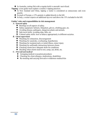  In Australia, cutting fish with a regular knife is uncouth/ uncivilized.
Tipping: a tour guide must explain a country’s tipping practices.
 In New Zealand and China, tipping a waiter is considered as unnecessary and even
gauche.
 In much of Europe, a 15% gratuity is added directly to the bill.
 In Italy, a waiter expects an additional tip over and above the 15% included in the bill.
Guides’ roles and responsibilities in risk management
A. General safety
 Briefings on all aspects of safety.
 Safety equipment: helmets, lifejackets, gloves, climbing gear, etc.
 Avoiding disease, pathogens, dangerous plants and animals.
 Safe travel skills: avoiding slips, falls, etc.
 Cultural safety skills: how to behave appropriately in different societies.
B. Client supervision
 Watching for exhaustion, discouragement
 Watching for sunstroke, overheating, hypothermia
 Watching for incipient/early or initial illness, minor injury
 Watching for unfriendly interactions between clients
 Checking clients have adequate skills for conditions
 Deciding when clients need to rest, camp, eat, drink, etc.
C. First aid and medical
 Arranging medical evacuation procedures
 Checking for client allergies, medications, disabilities
 Re-stocking and carrying first-aid or wilderness medical kits
80
 