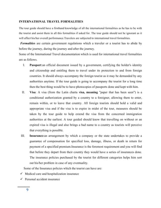 INTERNATIONAL TRAVEL FORMALITIES
The tour guide should have a firsthand knowledge of all the international formalities as he has to be with
the tourist and assist them in all this formalities if asked for. The tour guide should not be ignorant as it
will affect his/her overall performance.Travelers are subjected to international travel formalities.
Formalities are certain government regulations which a traveler or a tourist has to abide by
before the journey, during the journey and after the journey.
Some of the International Travel documentation which is used for international travel formalities
are as follows.
I. Passport:an official document issued by a government, certifying the holder's identity
and citizenship and entitling them to travel under its protection to and from foreign
countries. It should always accompany the foreign tourist as it may be demanded by any
authorities anytime. If the tour guide is going to accompany the tourist for a long time
then the best thing would be to have photocopies of passports done and kept with him.
II. Visa: A visa (from the Latin charta visa, meaning "paper that has been seen") is a
conditional authorization granted by a country to a foreigner, allowing them to enter,
remain within, or to leave that country. All foreign tourists should hold a valid and
appropriate visa and if the visa is to expire in midst of the tour, measures should be
taken by the tour guide to help extend the visa from the concerned immigration
authorities at the earliest. A tour guided should know that travelling on without or an
expired visa is illegal and also brings a bad name to a country as tourists will perceive
that everything is possible.
III. Insurance:an arrangement by which a company or the state undertakes to provide a
guarantee of compensation for specified loss, damage, illness, or death in return for
payment of a specified premium.Insurance is the foremost requirement and you will find
that before they depart from their country they would have a series of insurances done.
The insurance policies purchased by the tourist for different categories helps him sort
out his/her problem in case of any eventuality.
Some of the Insurance policies which the tourist can have are:
 Medical care and hospitalization insurance
 Personal accident insurance
9
 