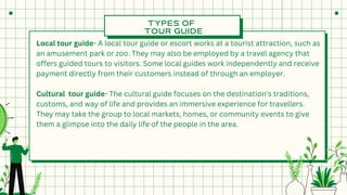 TYPES OF
TOUR GUIDE
Local tour guide- A local tour guide or escort works at a tourist attraction, such as
an amusement park or zoo. They may also be employed by a travel agency that
offers guided tours to visitors. Some local guides work independently and receive
payment directly from their customers instead of through an employer.
Cultural tour guide- The cultural guide focuses on the destination's traditions,
customs, and way of life and provides an immersive experience for travellers.
They may take the group to local markets, homes, or community events to give
them a glimpse into the daily life of the people in the area.
 