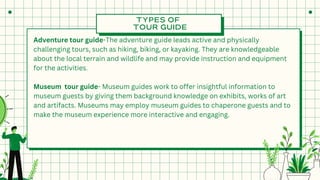 TYPES OF
TOUR GUIDE
Adventure tour guide-The adventure guide leads active and physically
challenging tours, such as hiking, biking, or kayaking. They are knowledgeable
about the local terrain and wildlife and may provide instruction and equipment
for the activities.
Museum tour guide- Museum guides work to offer insightful information to
museum guests by giving them background knowledge on exhibits, works of art
and artifacts. Museums may employ museum guides to chaperone guests and to
make the museum experience more interactive and engaging.
 