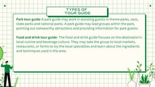 TYPES OF
TOUR GUIDE
Park tour guide-A park guide may work in assisting guests in theme parks, zoos,
state parks and national parks. A park guide may lead groups within the park,
pointing out noteworthy attractions and providing information for park guests.
Food and drink tour guide- The food and drink guide focuses on the destination's
local cuisine and beverage culture. They may take the group to local markets,
restaurants, or farms to try the local specialties and learn about the ingredients
and techniques used in the area.
 