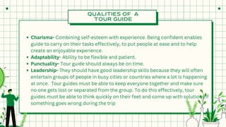 QUALITIES OF A
TOUR GUIDE
Charisma- Combining self-esteem with experience. Being confident enables
guide to carry on their tasks effectively, to put people at ease and to help
create an enjoyable experience.
Adaptability- Ability to be flexible and patient.
Punctuality- Tour guide should always be on time.
Leadership- They should have good leadership skills because they will often
entertain groups of people in busy cities or countries where a lot is happening
at once. Tour guides must be able to keep everyone together and make sure
no one gets lost or separated from the group. To do this effectively, tour
guides must be able to think quickly on their feet and come up with solutions if
something goes wrong during the trip
 