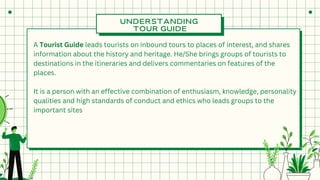 UNDERSTANDING
TOUR GUIDE
A Tourist Guide leads tourists on inbound tours to places of interest, and shares
information about the history and heritage. He/She brings groups of tourists to
destinations in the itineraries and delivers commentaries on features of the
places.
It is a person with an effective combination of enthusiasm, knowledge, personality
qualities and high standards of conduct and ethics who leads groups to the
important sites
 