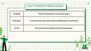 TO AVOID The fear of being lost in an unknown place.
TO BE ABLE To meet and mix with natives without offending their sensitivities.
TO TRY Their hand at local things and have the excitement.
WHY TOURISTS NEED GUIDE?
 