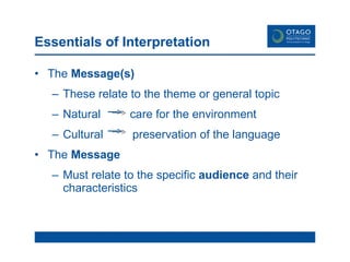 Essentials of Interpretation The  Message(s) These relate to the theme or general topic Natural  care for the environment Cultural  preservation of the language  The  Message Must relate to the specific  audience  and their characteristics 