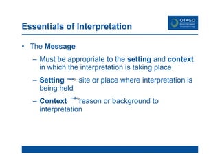 Essentials of Interpretation The  Message Must be appropriate to the  setting  and  context  in which the interpretation is taking place Setting   site or place where interpretation is being held Context   reason or background to  interpretation 