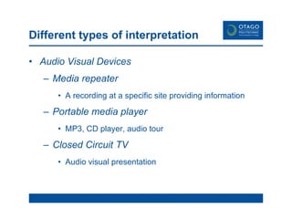 Different types of interpretation Audio Visual Devices Media repeater A recording at a specific site providing information Portable media player MP3, CD player, audio tour Closed Circuit TV Audio visual presentation 