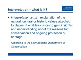 Interpretation – what is it? interpretation is… an explanation of the natural, cultural or historic values attached to places. It enables visitors to gain insights and understanding about the reasons for conservation and ongoing protection of heritage  According to the New Zealand Department of Conservation  