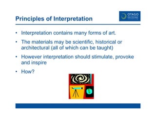 Principles of Interpretation Interpretation contains many forms of art. The materials may be scientific, historical or architectural (all of which can be taught) However interpretation should stimulate, provoke and inspire How? 