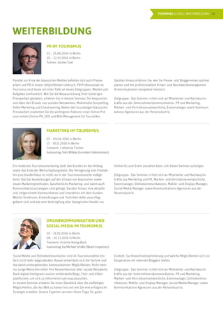 16TOURIMAG 1/2016 | WEITERBILDUNG
Parallel zur Krise der klassischen Medien befinden sich auch Presse-
arbeit und PR in einem tiefgreifenden Umbruch. PR-Professionals im
Tourismus sind heute mit einer Fülle an neuen Zielgruppen, Medien und
Aufgaben konfrontiert. Wie Sie die Neuausrichtung Ihrer bisherigen
Pressearbeit gestalten, erfahren Sie in diesem Seminar. Sie besprechen
und üben den Einsatz von sozialen Netzwerken, Multimedia-Storytelling,
Video-Marketing und Livestreaming. Neben den Grundzügen klassischer
Pressearbeit erarbeiten Sie die wichtigsten Faktoren einer Online-Prä-
senz mittels Online-PR, SEO und Wiki-Management für Touristiker.
WEITERBILDUNG
Darüber hinaus erfahren Sie, wie Sie Presse- und Bloggerreisen optimal
planen und mit professionellem Krisen- und Beschwerdemanagement
Krisensituationen kompetent meistern.
Zielgruppe: Das Seminar richtet sich an Mitarbeiter und Nachwuchs-
kräfte aus der Unternehmenskommunikation, PR und Marketing,
Marken- und Vertriebsverantwortliche, Eventmanager sowie Kommuni-
kations-Agenturen aus der Reiseindustrie.
Ein modernes Tourismusmarketing stellt den Kunden an den Anfang
sowie das Ende der Wertschöpfungskette. Die Verlagerung vom Produkt-
hin zum Kundenfokus ist nicht nur in der Tourismusbranche maßge-
bend. Das hat Auswirkungen auf den Einsatz von klassischen sowie
neuen Marketingmethoden. Ganzheitliche Marketing- und damit auch
Kommunikationsstrategien sind gefragt. Darüber hinaus eine aktuelle
und zielgerichtete Kommunikation und Interaktion mit dem Kunden.
Welche Strukturen, Entwicklungen und Techniken dafür ausschlag-
gebend sind und wie eine Verknüpfung aller dialogischen Kanäle von
Online bis zum Event aussehen kann, soll dieses Seminar aufzeigen.
Zielgruppe: Das Seminar richtet sich an Mitarbeiter und Nachwuchs-
kräfte aus Marketing und PR, Marken- und Vertriebsverantwortliche,
Eventmanager, Onlinekommunikatoren, Mobile- und Display-Manager,
Social-Media-Manager sowie Kommunikations-Agenturen aus der
Reiseindustrie.
PR IM TOURISMUS
23. - 25.06.2016 in Berlin
20. - 22.10.2016 in Berlin
Trainer: Günter Exel
MARKETING IM TOURISMUS
07. - 09.04.2016 in Berlin
17. - 19.11.2016 in Berlin
Trainerin: Catharina Fischer
Gastvortrag:Felix Willeke (Lernidee Erlebnisreisen)
Social Media und Onlinekommunikation sind im Tourismussektor ein-
fach nicht mehr wegzudenken. Rasant entwickeln sich die Technik und
die damit einhergehenden kommunikativen Möglichkeiten. Nicht mehr
nur junge Menschen teilen ihre Reiseerlebnisse über soziale Netzwerke.
Auch digital Immigrants nutzen mittlerweile Blogs, Foto- und Video-
plattformen, um sich zu informieren und auszutauschen.
In diesem Seminar erhalten Sie einen Überblick über die vielfältigen
Möglichkeiten, die das Web zu bieten hat und wie Sie eine erfolgreiche
Strategie erstellen. Unsere Experten verraten Ihnen Tipps für guten
ONLINEKOMMUNIKATION UND
SOCIAL MEDIA IM TOURISMUS
19. - 21.05.2016 in Berlin
08. - 10.12.2016 in Berlin
Trainerin: Kristine Honig-Bock
Gastvortrag:KaiMichaelSchäfer(BeachInspectors)
Content, Suchmaschinenoptimierung und welche Möglichkeiten sich zur
Kooperation mit externen Bloggern bieten.
Zielgruppe: Das Seminar richtet sich an Mitarbeiter und Nachwuchs-
kräfte aus der Unternehmenskommunikation, PR und Marketing,
Marken- und Vertriebsverantwortliche, Eventmanager, Onlinekommu-
nikatoren, Mobile- und Display-Manager, Social-Media-Manager sowie
Kommunikations-Agenturen aus der Reiseindustrie.
 