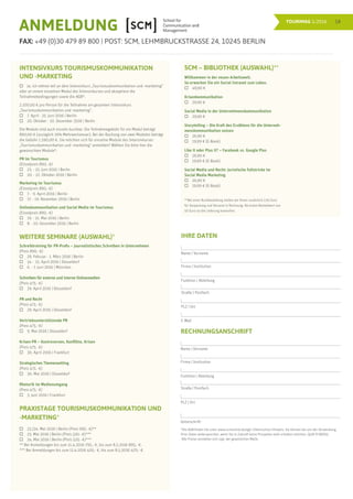 18TOURIMAG 1/2016
ANMELDUNG
FAX: +49 (0)30 479 89 800 | POST: SCM, LEHMBRUCKSTRASSE 24, 10245 BERLIN
INTENSIVKURS TOURISMUSKOMMUNIKATION
UND -MARKETING
	 Ja, ich nehme teil an dem Intensivkurs „Tourismuskommunikation und -marketing”
oder an einem einzelnen Modul des Intensivkurses und akzeptiere die
Teilnahmebedingungen sowie die AGB*.
2.100,00 € pro Person für die Teilnahme am gesamten Intensivkurs
„Tourismuskommunikation und -marketing”.
	 7. April - 25. Juni 2016 | Berlin
	 20. Oktober - 10. Dezember 2016 | Berlin
Die Module sind auch einzeln buchbar. Die Teilnahmegebühr für ein Modul beträgt
890,00 € (zuzüglich 19% Mehrwertsteuer). Bei der Buchung von zwei Modulen beträgt
die Gebühr 1.590,00 €. Sie möchten sich für einzelne Module des Intensivkurses
„Tourismuskommunikation und -marketing“ anmelden? Wählen Sie bitte hier die
gewünschten Module*:
PR im Tourismus
(Einzelpreis 890,- €)
	 23. - 25. Juni 2016 | Berlin
	 20. - 22. Oktober 2016 | Berlin
Marketing im Tourismus
(Einzelpreis 890,- €)
	 7. - 9. April 2016 | Berlin
	 17. - 19. November 2016 | Berlin
Onlinekommunikation und Social Media im Tourismus
(Einzelpreis 890,- €)
	 19. - 21. Mai 2016 | Berlin
	 8. - 10. Dezember 2016 | Berlin
WEITERE SEMINARE (AUSWAHL)*
Schreibtraining für PR-Profis – Journalistisches Schreiben in Unternehmen
(Preis 890,- €)
	 29. Februar - 1. März 2016 | Berlin
	 14. - 15. April 2016 | Düsseldorf
	 6. - 7. Juni 2016 | München
Schreiben für externe und interne Onlinemedien
(Preis 475,- €)
	 29. April 2016 | Düsseldorf
PR und Recht
(Preis 475,- €)
	 29. April 2016 | Düsseldorf
Vertriebsunterstützende PR
(Preis 475,- €)
	 9. Mai 2016 | Düsseldorf
Krisen-PR – Kontroversen, Konflikte, Krisen
(Preis 475,- €)
	 30. April 2016 | Frankfurt
Strategisches Themensetting
(Preis 475,- €)
	 30. Mai 2016 | Düsseldorf
Rhetorik im Medienumgang
(Preis 475,- €)
	 3. Juni 2016 | Frankfurt
PRAXISTAGE TOURISMUSKOMMUNIKATION UND
-MARKETING*
	 23./24. Mai 2016 | Berlin (Preis 995,- €)**
	 23. Mai 2016 | Berlin (Preis 520,- €)***
	 24. Mai 2016 | Berlin (Preis 520,- €)***
** Bei Anmeldungen bis zum 11.4.2016 795,- €, bis zum 8.5.2016 895,- €.
*** Bei Anmeldungen bis zum 11.4.2016 420,- €, bis zum 8.5.2016 470,- €.
SCM – BIBLIOTHEK (AUSWAHL)**
Willkommen in der neuen Arbeitswelt.
So erwecken Sie ein Social Intranet zum Leben.
	 49,90 €	
Krisenkommunikation
	29,90 €				
Social Media in der Unternehmenskommunikation
	 29,90 €			
Storytelling – Die Kraft des Erzählens für die Unterneh-
menskommunikation nutzen
	 26,90 €			
	 19,99 € (E-Book)			
Like it oder Plus it? – Facebook vs. Google Plus
	 26,90 €			
	 19,99 € (E-Book)	
Social Media und Recht: Juristische Fallstricke im
Social Media Marketing
	 26,90 €			
	 19,99 € (E-Book)
	
**Bei einer Buchbestellung stellen wir Ihnen zusätzlich 2,95 Euro
für Verpackung und Versand in Rechnung. Ab einem Bestellwert von
50 Euro ist die Lieferung kostenfrei.
			
*Die AGB finden Sie unter www.scmonline.de/agb | Datenschutz-Hinweis: Sie können bei uns der Verwendung
Ihrer Daten widersprechen, wenn Sie in Zukunft keine Prospekte mehr erhalten möchten. (§28 VI BDSG).
Alle Preise verstehen sich zzgl. der gesetzlichen MwSt.
RECHNUNGSANSCHRIFT
Name | Vorname
Firma | Institution
Funktion | Abteilung
Straße | Postfach
PLZ | Ort
Unterschrift
IHRE DATEN
Name | Vorname
Firma | Institution
Funktion | Abteilung
Straße | Postfach
PLZ | Ort
E-Mail
 