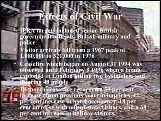 Effects of Civil War
• IPRA targets included senior British
  government officials, British military and
  police
• Visitor arrivals fell from a 1967 peak of
  1,080,000 to 321,000 in 1976
• Ceasefire which began on August 31 1994 was
  observed until February 9 1996 when a bomb
  exploded in London killing two bystanders and
  injuring 43 people
• 18-month cease-fire recorded a 59 per cent
  increase (from previous year) in inquiries, 11
  per cent increase in hotel occupancy, 18 per
  cent increase with out-of-state visitors, and a 68
  per cent increase in holiday visitors.
 