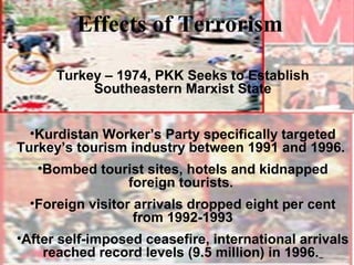Effects of Terrorism

      Turkey – 1974, PKK Seeks to Establish
           Southeastern Marxist State


  •Kurdistan Worker’s Party specifically targeted
Turkey’s tourism industry between 1991 and 1996.
   •Bombed tourist sites, hotels and kidnapped
               foreign tourists.
  •Foreign visitor arrivals dropped eight per cent
                   from 1992-1993
•After self-imposed ceasefire, international arrivals
    reached record levels (9.5 million) in 1996.
 