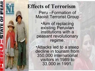 Effects of Terrorism
    Peru –Formation of
   Maoist Terrorist Group
     •Aim of replacing
     existing Peruvian
     institutions with a
   peasant revolutionary
           regime.
   •Attacks led to a steep
   decline in tourism from
    350,000 international
     visitors in 1989 to
       33,000 in 1991.
 