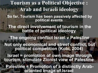 Tourism as a Political Objective :
      Arab and Israeli ideology
 •So far, Tourism has been passively affected by
                 political events
 •The direct involvement of tourism in the
         battle of political ideology
  •The ongoing conflict Israel v Palestine
•Not only economical and street conflict, but
      political competition (Kobi, 2004)
 •Israel = promotion of own image through
tourism, stimulate Zionist view of Palestine
•Palestine = Promotion of a distinctly Arab-
          oriented image of Israel
 