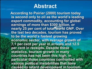 Abstract
According to Poirier (2000) tourism today
is second only to oil as the world’s leading
export commodity, accounting for global
earnings of more than $300 billion, or
nearly 25 per cent of total world GNP. Over
the last two decades, tourism has proved
to be the world’s fastest growing
economic sector, with average growth of
7.1 per cent per year in arrivals and 12.5
per cent in receipts. Despite these
statistics, tourism growth in many
countries has not been this high, in
particular those countries confronted with
various political instabilities that have
caused to retard development in tourism.
 