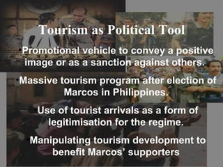 Tourism as Political Tool
•Promotional vehicle to convey a positive
 image or as a sanction against others.
•Massive tourism program after election of
          Marcos in Philippines.
   •Use of tourist arrivals as a form of
      legitimisation for the regime.
  •Manipulating tourism development to
       benefit Marcos’ supporters
 