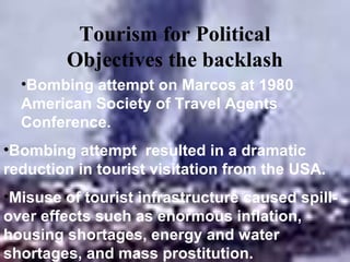Tourism for Political
        Objectives the backlash
  •Bombing attempt on Marcos at 1980
  American Society of Travel Agents
  Conference.
•Bombing attempt resulted in a dramatic
reduction in tourist visitation from the USA.
•Misuse of tourist infrastructure caused spill-
over effects such as enormous inflation,
housing shortages, energy and water
shortages, and mass prostitution.
 