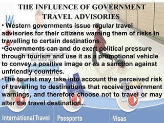 THE INFLUENCE OF GOVERNMENT
           TRAVEL ADVISORIES
• Western governments issue regular travel
advisories for their citizens warning them of risks in
travelling to certain destinations.
•Governments can and do exert political pressure
through tourism and use it as a promotional vehicle
to convey a positive image or as a sanction against
unfriendly countries.
•The tourist may take into account the perceived risk
of travelling to destinations that receive government
warnings, and therefore choose not to travel or may
alter the travel destination..
 