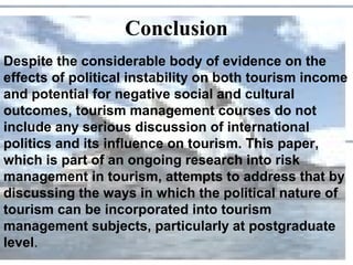 Conclusion
Despite the considerable body of evidence on the
effects of political instability on both tourism income
and potential for negative social and cultural
outcomes, tourism management courses do not
include any serious discussion of international
politics and its influence on tourism. This paper,
which is part of an ongoing research into risk
management in tourism, attempts to address that by
discussing the ways in which the political nature of
tourism can be incorporated into tourism
management subjects, particularly at postgraduate
level.
 