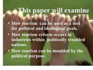 This paper will examine
• How tourism can be used as a tool
  for political and ideological goals.
• How tourism reform occurs in
  industries within politically troubled
  nations.
• How tourism can be moulded by the
  political purpose.
 