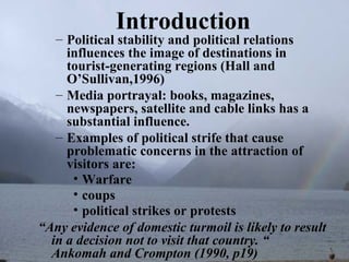Introduction
   – Political stability and political relations
     influences the image of destinations in
     tourist-generating regions (Hall and
     O’Sullivan,1996)
   – Media portrayal: books, magazines,
     newspapers, satellite and cable links has a
     substantial influence.
   – Examples of political strife that cause
     problematic concerns in the attraction of
     visitors are:
      • Warfare
      • coups
      • political strikes or protests
“Any evidence of domestic turmoil is likely to result
  in a decision not to visit that country. “
  Ankomah and Crompton (1990, p19)
 