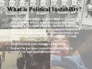 What is Political Instability?
• “Political instability is described as a condition
  of a country where a government has been
  toppled, or is controlled by factions following a
  coup, or where basic functional pre-requisites
  for social-order control and maintenance are
  unstable and periodically disrupted” (Cook
  1990).
• Multifaceted and complex character
• Impact in various countries worldwide is
  multilevel and multidimensional.
 